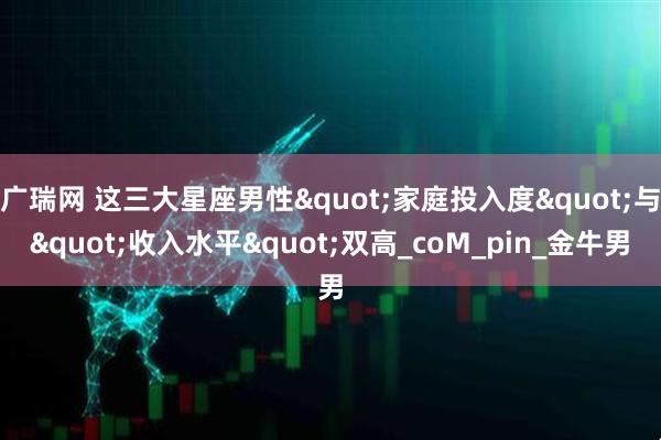 广瑞网 这三大星座男性"家庭投入度"与"收入水平"双高_coM_pin_金牛男