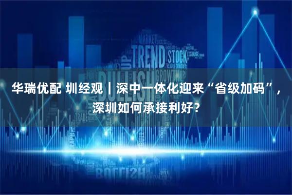 华瑞优配 圳经观｜深中一体化迎来“省级加码”，深圳如何承接利好？