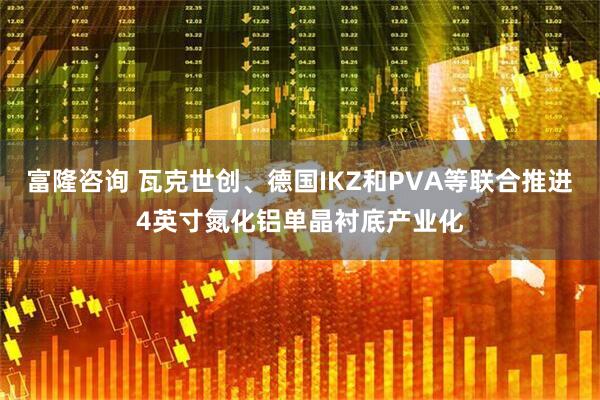 富隆咨询 瓦克世创、德国IKZ和PVA等联合推进4英寸氮化铝单晶衬底产业化