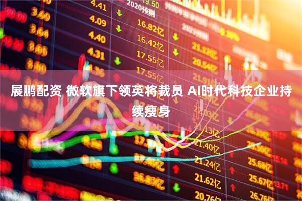 展鹏配资 微软旗下领英将裁员 AI时代科技企业持续瘦身