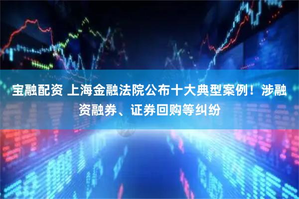 宝融配资 上海金融法院公布十大典型案例！涉融资融券、证券回购等纠纷