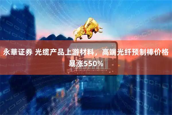永華证券 光缆产品上游材料，高端光纤预制棒价格暴涨550%
