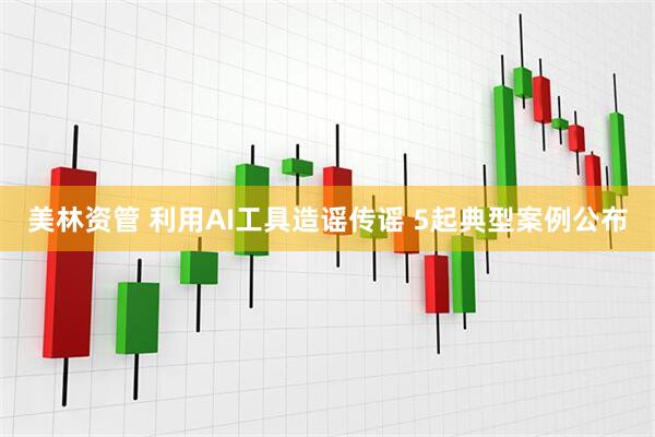 美林资管 利用AI工具造谣传谣 5起典型案例公布