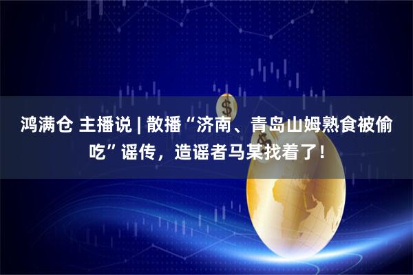 鸿满仓 主播说 | 散播“济南、青岛山姆熟食被偷吃”谣传，造谣者马某找着了！