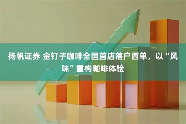 扬帆证券 金钉子咖啡全国首店落户西单，以“风味”重构咖啡体验