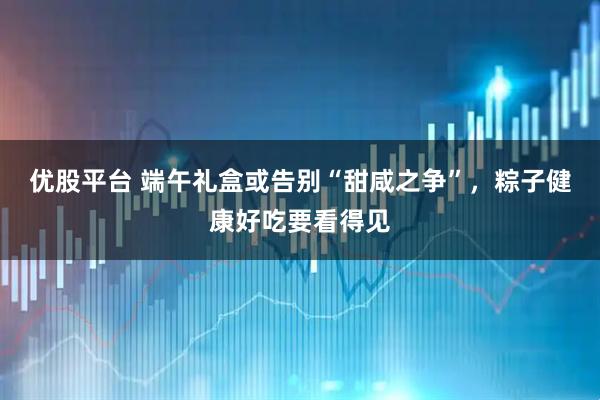 优股平台 端午礼盒或告别“甜咸之争”，粽子健康好吃要看得见