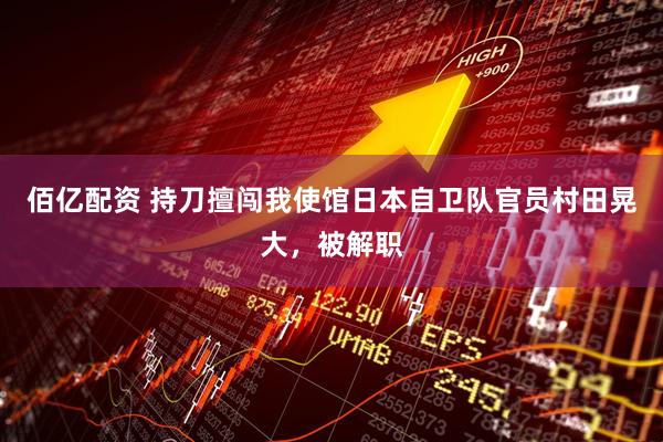佰亿配资 持刀擅闯我使馆日本自卫队官员村田晃大，被解职