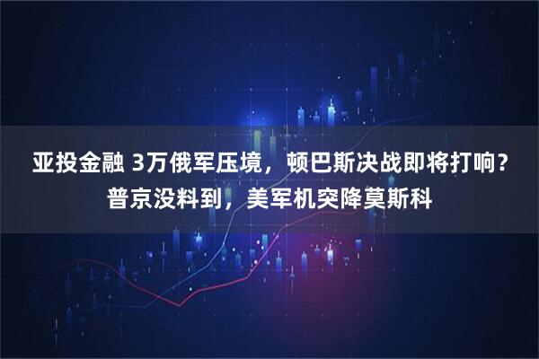 亚投金融 3万俄军压境，顿巴斯决战即将打响？普京没料到，美军机突降莫斯科