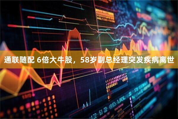 通联随配 6倍大牛股，58岁副总经理突发疾病离世